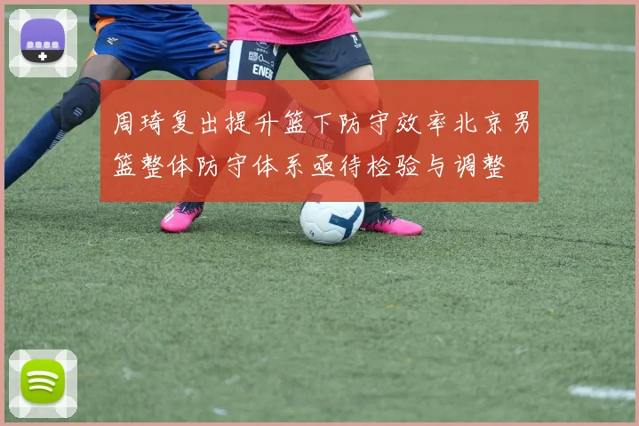 周琦复出提升篮下防守效率北京男篮整体防守体系亟待检验与调整