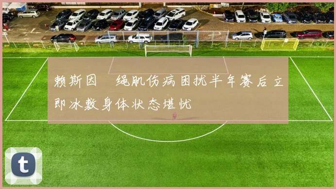 赖斯因腘绳肌伤病困扰半年赛后立即冰敷身体状态堪忧