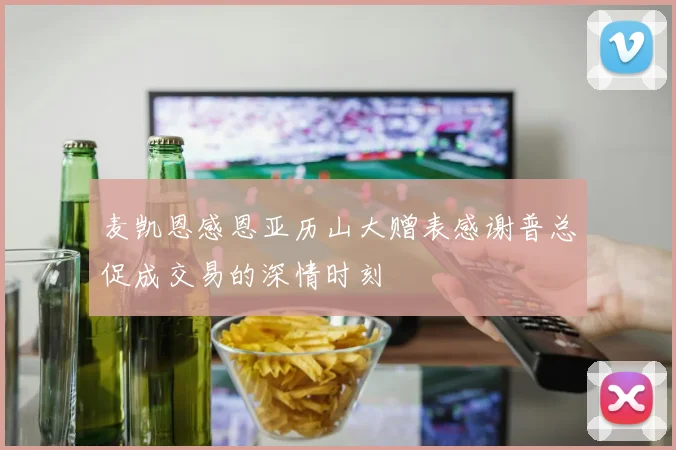 麦凯恩感恩亚历山大赠表感谢普总促成交易的深情时刻