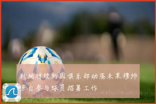 科纳特续约因俱乐部动荡未果穆帅亲自参与球员招募工作