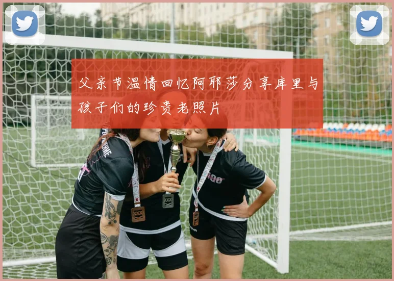 父亲节温情回忆阿耶莎分享库里与孩子们的珍贵老照片