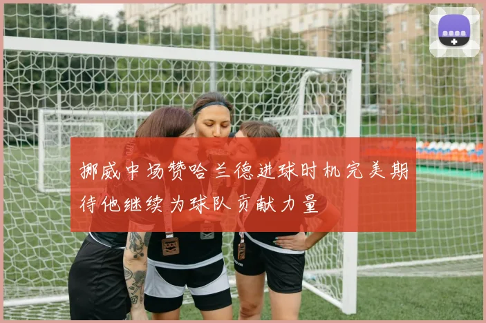 挪威中场赞哈兰德进球时机完美期待他继续为球队贡献力量