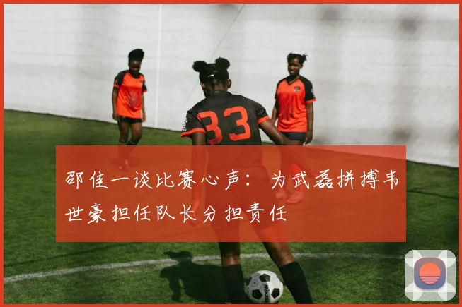 邵佳一谈比赛心声：为武磊拼搏韦世豪担任队长分担责任