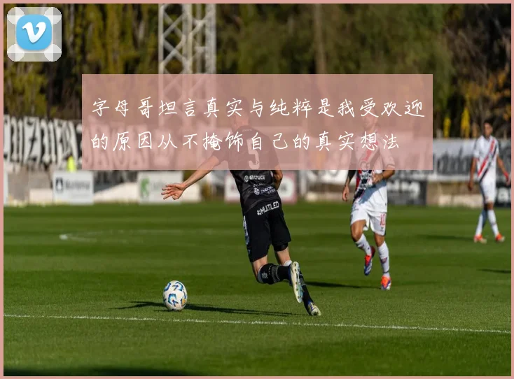 字母哥坦言真实与纯粹是我受欢迎的原因从不掩饰自己的真实想法