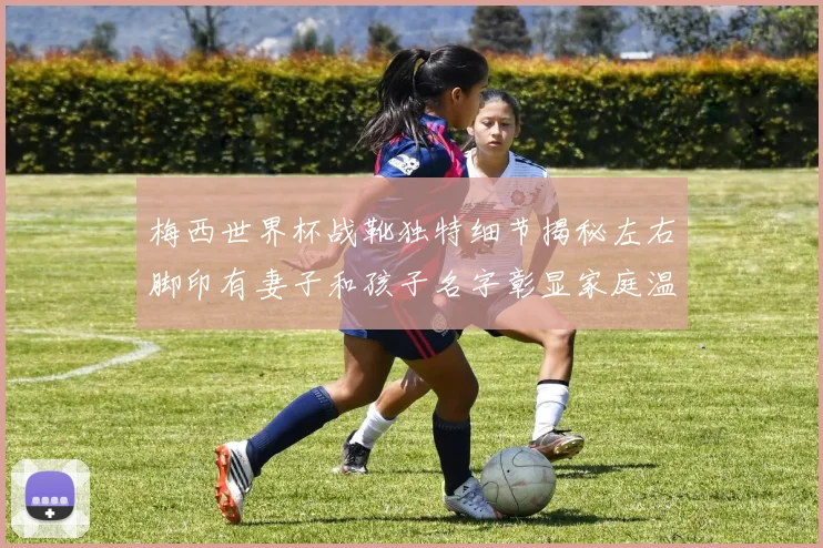 梅西世界杯战靴独特细节揭秘左右脚印有妻子和孩子名字彰显家庭温暖