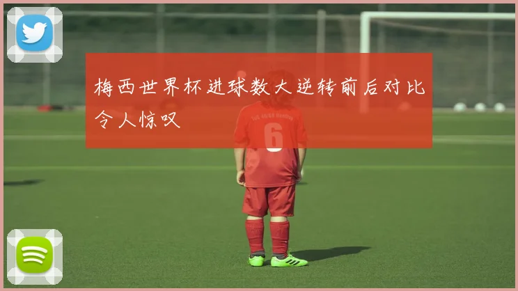 梅西世界杯进球数大逆转前后对比令人惊叹