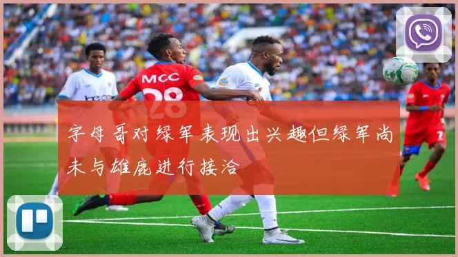 字母哥对绿军表现出兴趣但绿军尚未与雄鹿进行接洽