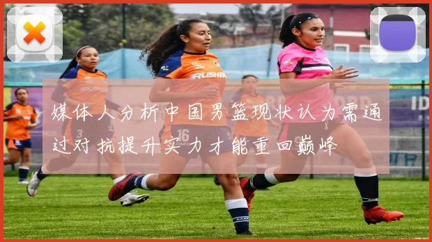 媒体人分析中国男篮现状认为需通过对抗提升实力才能重回巅峰