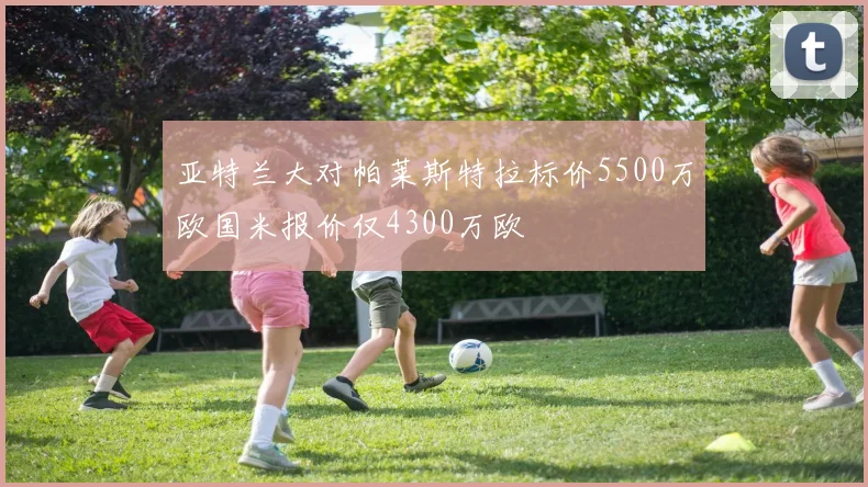 亚特兰大对帕莱斯特拉标价5500万欧国米报价仅4300万欧