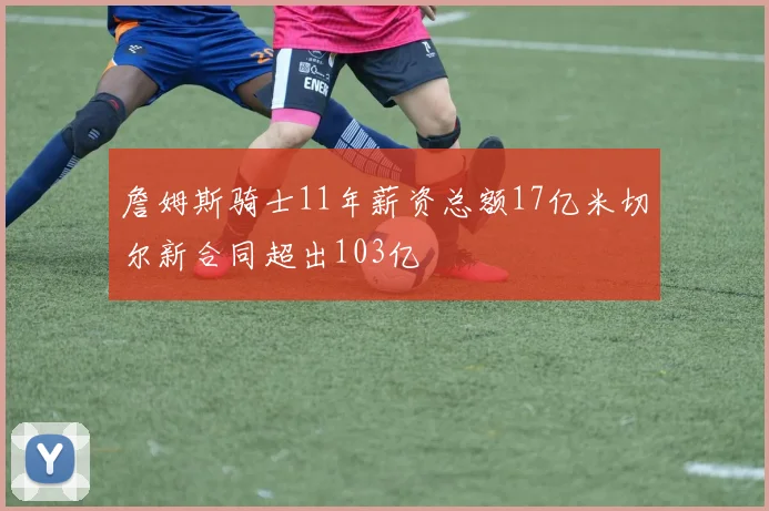 詹姆斯骑士11年薪资总额17亿米切尔新合同超出103亿
