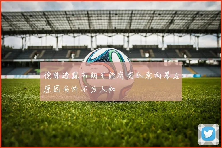 德隆透露布朗可能有离队意向幕后原因或许不为人知