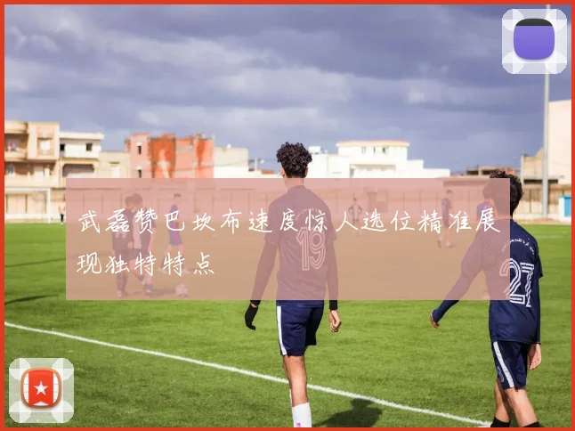 武磊赞巴坎布速度惊人选位精准展现独特特点