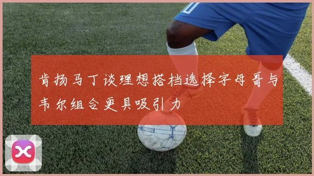 肯扬马丁谈理想搭档选择字母哥与韦尔组合更具吸引力