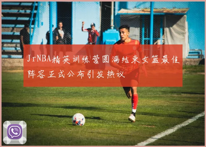 JrNBA精英训练营圆满结束女篮最佳阵容正式公布引发热议
