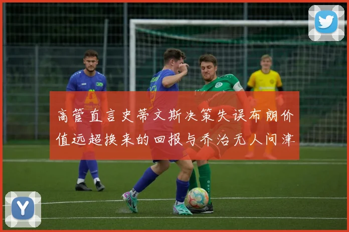 高管直言史蒂文斯决策失误布朗价值远超换来的回报与乔治无人问津