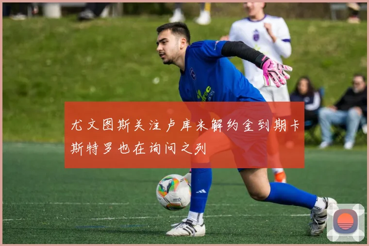 尤文图斯关注卢库米解约金到期卡斯特罗也在询问之列