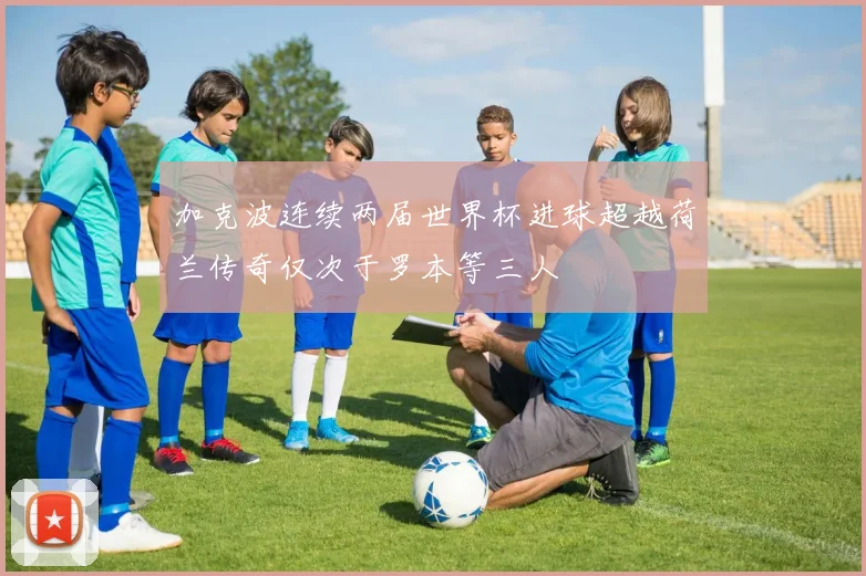 加克波连续两届世界杯进球超越荷兰传奇仅次于罗本等三人