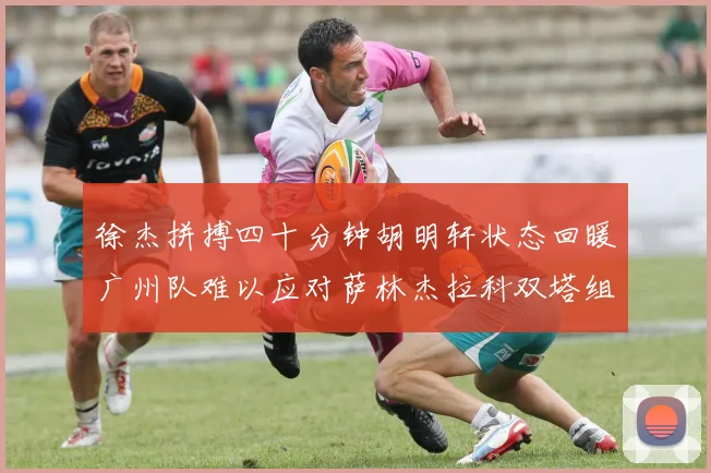 徐杰拼搏四十分钟胡明轩状态回暖广州队难以应对萨林杰拉科双塔组合