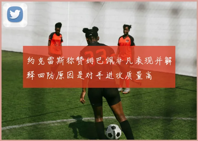 约克雷斯称赞姆巴佩非凡表现并解释回防原因是对手进攻质量高