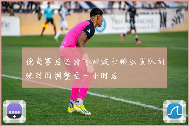 德尚赛后坚持飞回波士顿法国队训练时间调整至一小时后