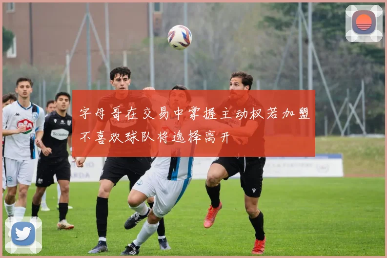 字母哥在交易中掌握主动权若加盟不喜欢球队将选择离开