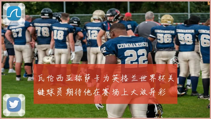 瓦伦西亚称萨卡为英格兰世界杯关键球员期待他在赛场上大放异彩